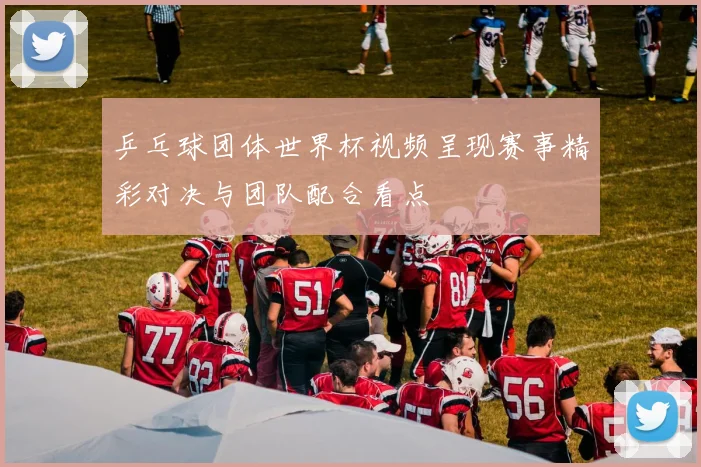 乒乓球团体世界杯视频呈现赛事精彩对决与团队配合看点