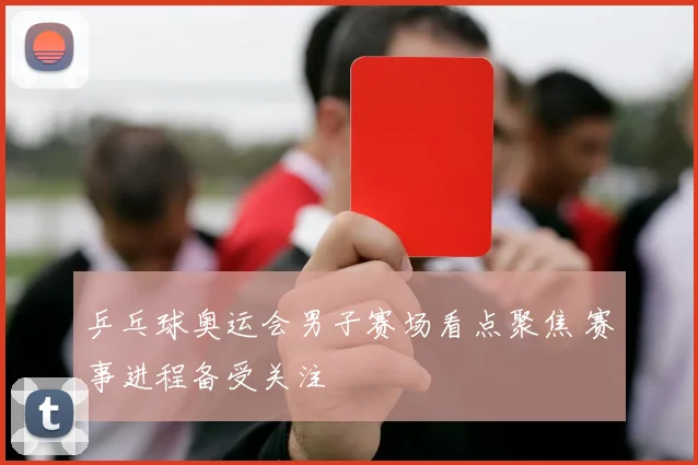乒乓球奥运会男子赛场看点聚焦 赛事进程备受关注