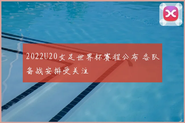 2022U20女足世界杯赛程公布 各队备战安排受关注