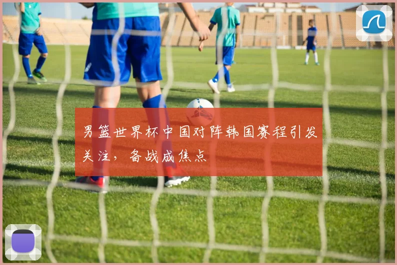 男篮世界杯中国对阵韩国赛程引发关注,备战成焦点
