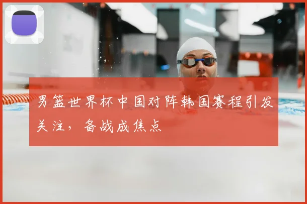 男篮世界杯中国对阵韩国赛程引发关注,备战成焦点