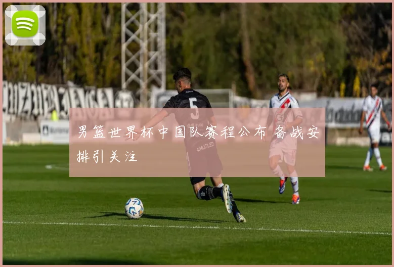 男篮世界杯中国队赛程公布 备战安排引关注