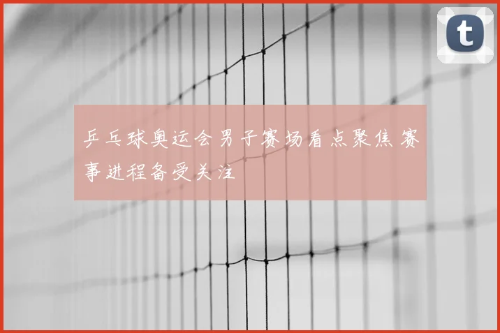 乒乓球奥运会男子赛场看点聚焦 赛事进程备受关注