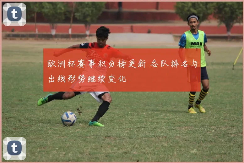 欧洲杯赛事积分榜更新 各队排名与出线形势继续变化