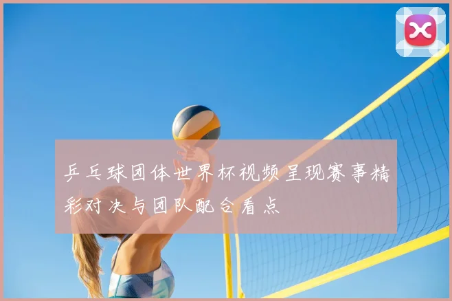 乒乓球团体世界杯视频呈现赛事精彩对决与团队配合看点