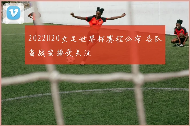 2022U20女足世界杯赛程公布 各队备战安排受关注