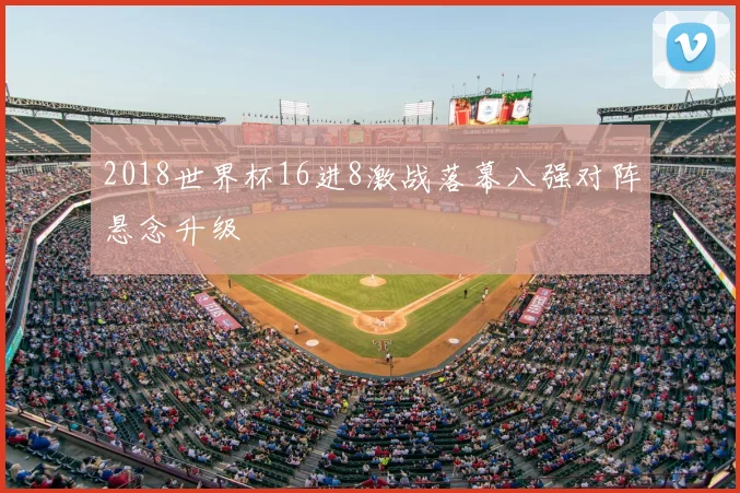 2018世界杯16进8激战落幕八强对阵悬念升级