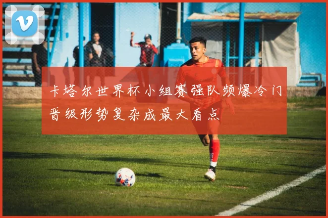 卡塔尔世界杯小组赛强队频爆冷门晋级形势复杂成最大看点