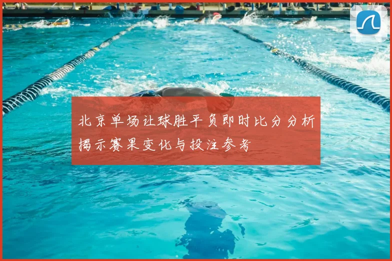 北京单场让球胜平负即时比分分析揭示赛果变化与投注参考