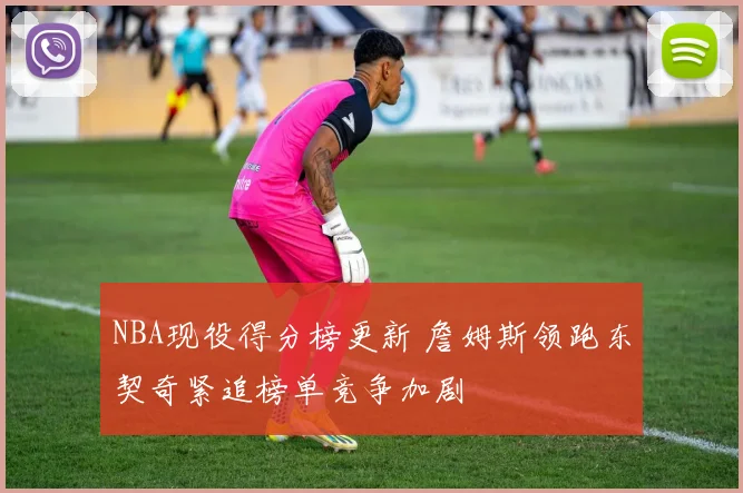 NBA现役得分榜更新 詹姆斯领跑东契奇紧追榜单竞争加剧