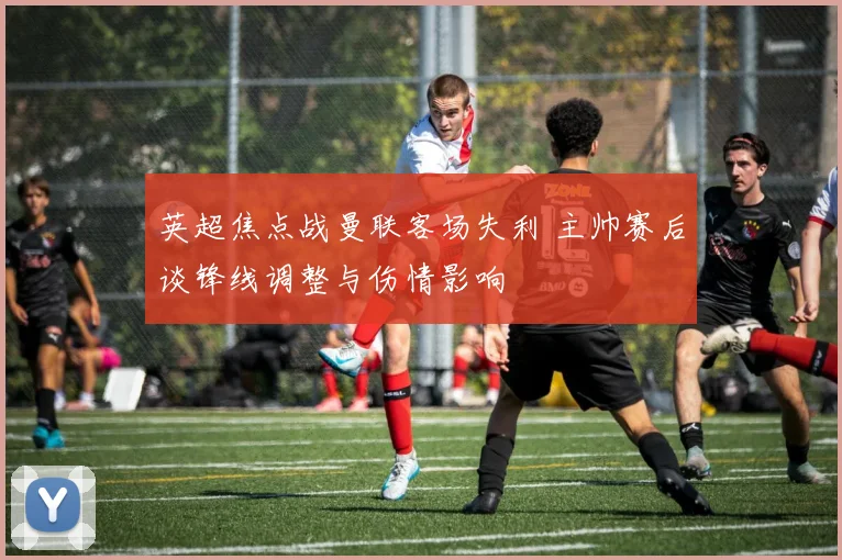 英超焦点战曼联客场失利 主帅赛后谈锋线调整与伤情影响