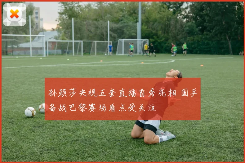 孙颖莎央视五套直播首秀亮相 国乒备战巴黎赛场看点受关注