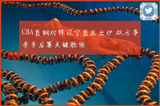 CBA首钢对阵辽宁首发出炉 双方争夺季后赛关键胜场