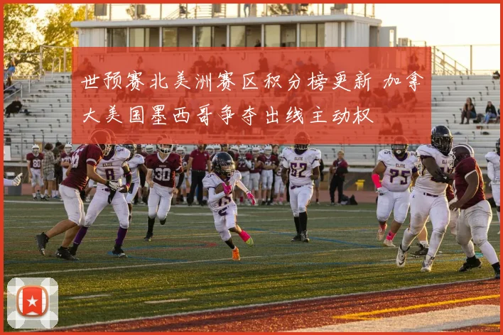 世预赛北美洲赛区积分榜更新 加拿大美国墨西哥争夺出线主动权