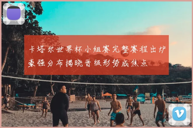 卡塔尔世界杯小组赛完整赛程出炉豪强分布揭晓晋级形势成焦点