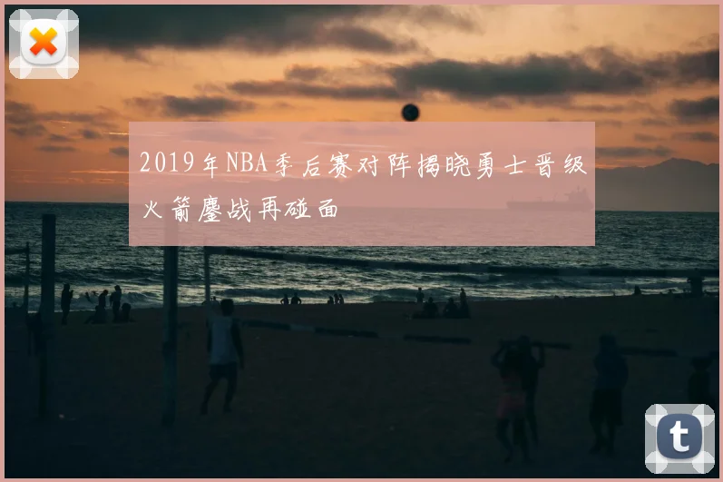 2019年NBA季后赛对阵揭晓勇士晋级火箭鏖战再碰面