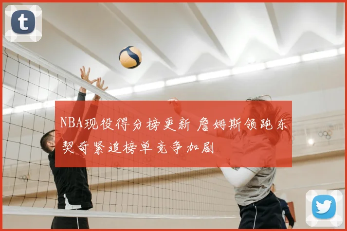 NBA现役得分榜更新 詹姆斯领跑东契奇紧追榜单竞争加剧