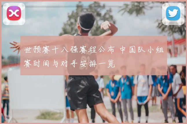 世预赛十八强赛程公布 中国队小组赛时间与对手安排一览