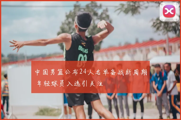 中国男篮公布24人名单备战新周期 年轻球员入选引关注