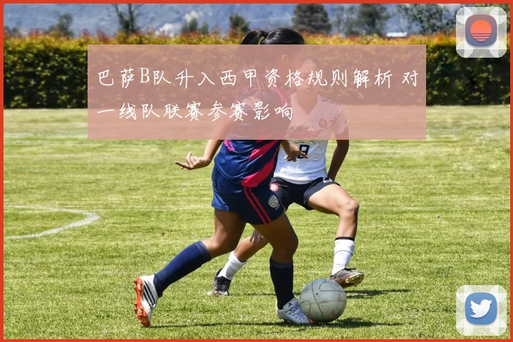巴萨B队升入西甲资格规则解析 对一线队联赛参赛影响