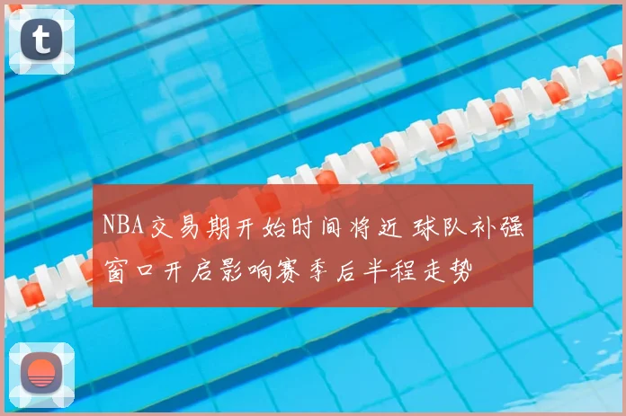 NBA交易期开始时间将近 球队补强窗口开启影响赛季后半程走势