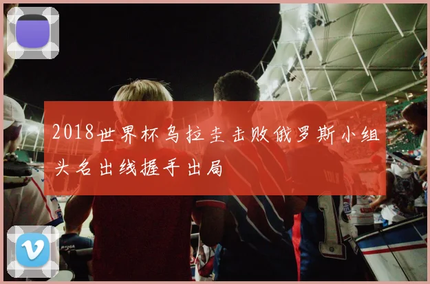 2018世界杯乌拉圭击败俄罗斯小组头名出线握手出局