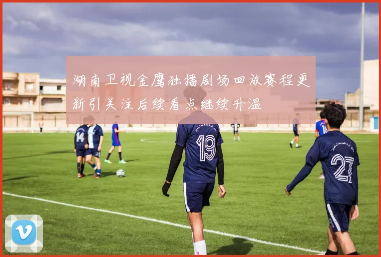 湖南卫视金鹰独播剧场回放赛程更新引关注后续看点继续升温