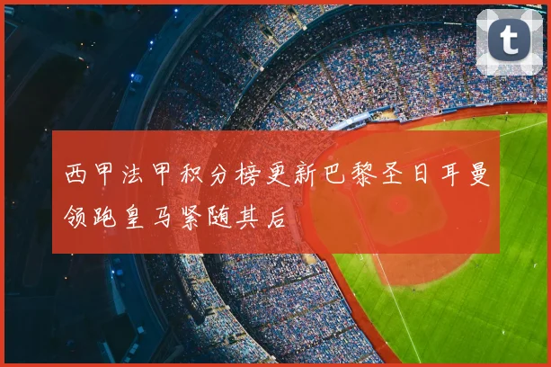 西甲法甲积分榜更新巴黎圣日耳曼领跑皇马紧随其后