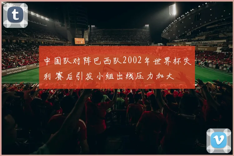 中国队对阵巴西队2002年世界杯失利 赛后引发小组出线压力加大