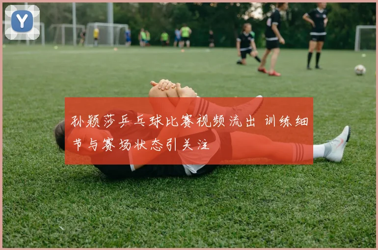 孙颖莎乒乓球比赛视频流出 训练细节与赛场状态引关注