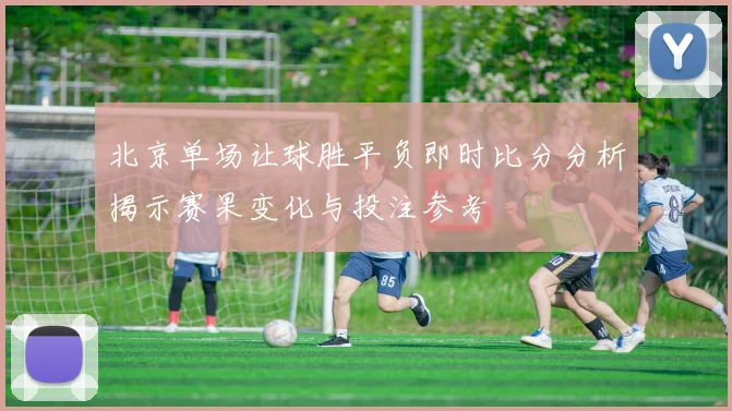 北京单场让球胜平负即时比分分析揭示赛果变化与投注参考