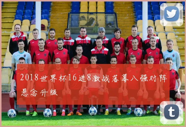 2018世界杯16进8激战落幕八强对阵悬念升级