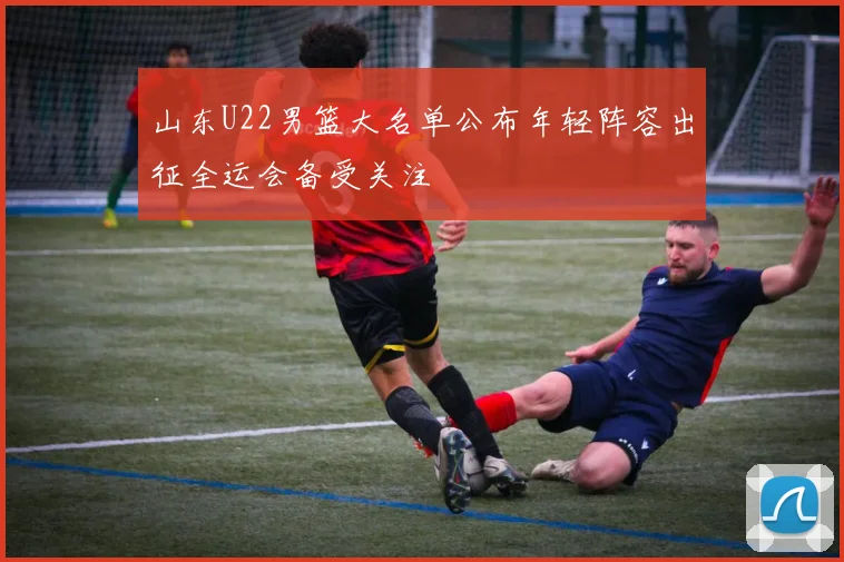 山东U22男篮大名单公布年轻阵容出征全运会备受关注