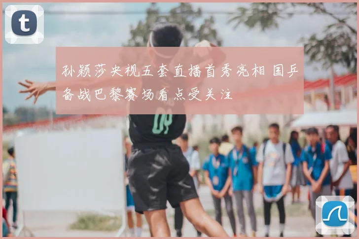孙颖莎央视五套直播首秀亮相 国乒备战巴黎赛场看点受关注