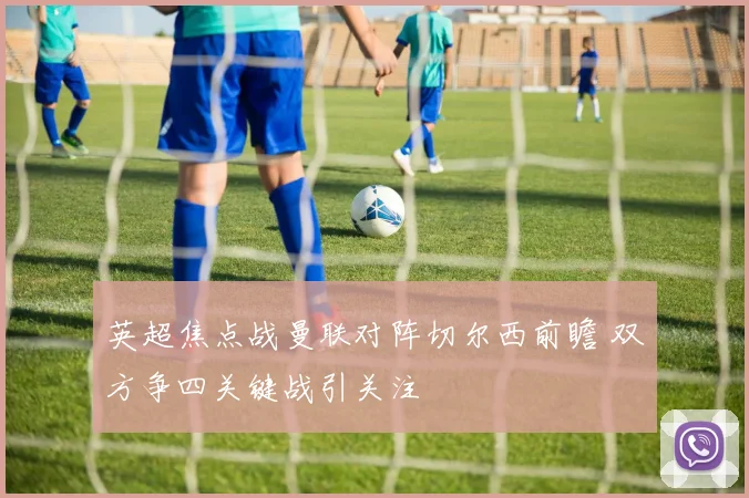 英超焦点战曼联对阵切尔西前瞻 双方争四关键战引关注