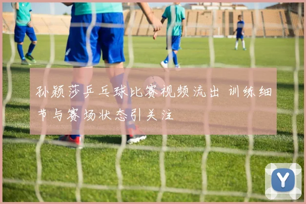 孙颖莎乒乓球比赛视频流出 训练细节与赛场状态引关注