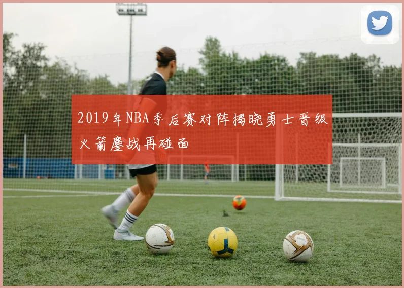2019年NBA季后赛对阵揭晓勇士晋级火箭鏖战再碰面